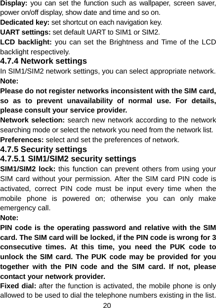 20 Display: you can set the function such as wallpaper, screen saver, power on/off display, show date and time and so on. Dedicated key: set shortcut on each navigation key. UART settings: set default UART to SIM1 or SIM2. LCD backlight: you can set the Brightness and Time of the LCD backlight respectively. 4.7.4 Network settings In SIM1/SIM2 network settings, you can select appropriate network. Note:  Please do not register networks inconsistent with the SIM card, so as to prevent unavailability of normal use. For details, please consult your service provider. Network selection: search new network according to the network searching mode or select the network you need from the network list. Preferences: select and set the preferences of network. 4.7.5 Security settings 4.7.5.1 SIM1/SIM2 security settings SIM1/SIM2 lock: this function can prevent others from using your SIM card without your permission. After the SIM card PIN code is activated, correct PIN code must be input every time when the mobile phone is powered on; otherwise you can only make emergency call. Note:  PIN code is the operating password and relative with the SIM card. The SIM card will be locked, if the PIN code is wrong for 3 consecutive times. At this time, you need the PUK code to unlock the SIM card. The PUK code may be provided for you together with the PIN code and the SIM card. If not, please contact your network provider. Fixed dial: after the function is activated, the mobile phone is only allowed to be used to dial the telephone numbers existing in the list. 