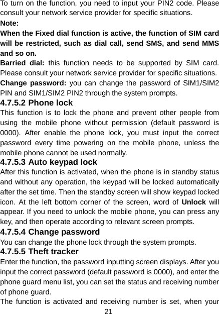 21 To turn on the function, you need to input your PIN2 code. Please consult your network service provider for specific situations. Note: When the Fixed dial function is active, the function of SIM card will be restricted, such as dial call, send SMS, and send MMS and so on. Barried dial: this function needs to be supported by SIM card. Please consult your network service provider for specific situations. Change password: you can change the password of SIM1/SIM2 PIN and SIM1/SIM2 PIN2 through the system prompts. 4.7.5.2 Phone lock This function is to lock the phone and prevent other people from using the mobile phone without permission (default password is 0000). After enable the phone lock, you must input the correct password every time powering on the mobile phone, unless the mobile phone cannot be used normally. 4.7.5.3 Auto keypad lock After this function is activated, when the phone is in standby status and without any operation, the keypad will be locked automatically after the set time. Then the standby screen will show keypad locked icon. At the left bottom corner of the screen, word of Unlock will appear. If you need to unlock the mobile phone, you can press any key, and then operate according to relevant screen prompts. 4.7.5.4 Change password You can change the phone lock through the system prompts.   4.7.5.5 Theft tracker Enter the function, the password inputting screen displays. After you input the correct password (default password is 0000), and enter the phone guard menu list, you can set the status and receiving number of phone guard.   The function is activated and receiving number is set, when your 