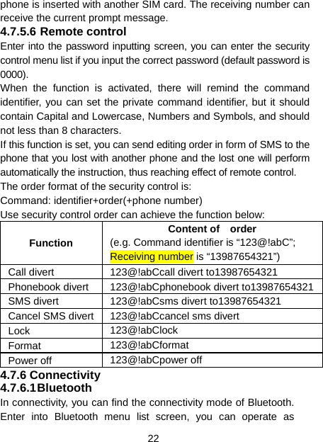 22 phone is inserted with another SIM card. The receiving number can receive the current prompt message. 4.7.5.6 Remote control Enter into the password inputting screen, you can enter the security control menu list if you input the correct password (default password is 0000). When the function is activated, there will remind the command identifier, you can set the private command identifier, but it should contain Capital and Lowercase, Numbers and Symbols, and should not less than 8 characters. If this function is set, you can send editing order in form of SMS to the phone that you lost with another phone and the lost one will perform automatically the instruction, thus reaching effect of remote control. The order format of the security control is: Command: identifier+order(+phone number) Use security control order can achieve the function below: Function Content of  order (e.g. Command identifier is “123@!abC”; Receiving number is “13987654321”) Call divert  123@!abCcall divert to13987654321 Phonebook divert  123@!abCphonebook divert to13987654321SMS divert  123@!abCsms divert to13987654321 Cancel SMS divert 123@!abCcancel sms divert Lock  123@!abClock Format  123@!abCformat Power off  123@!abCpower off 4.7.6 Connectivity 4.7.6.1 Bluetooth In connectivity, you can find the connectivity mode of Bluetooth. Enter into Bluetooth menu list screen, you can operate as 