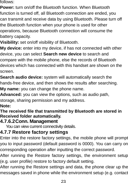 23 follows: Power: turn on/off the Bluetooth function. When Bluetooth function is turned off, all Bluetooth connection are ended, you can transmit and receive data by using Bluetooth. Please turn off the Bluetooth function when your phone is used for other operations, because Bluetooth connection will consume the battery capacity. Visibility: set on/off visibility of Bluetooth. My device: enter into my device, if has not connected with other device, you can select Search new device to search and compare with the mobile phone, else the records of Bluetooth devices which has connected with this handset are shown on the screen. Search audio device: system will automatically search the hands-free device, and then shows the results after searching. My name: you can change the phone name. Advanced: you can view the options, such as audio path, storage, sharing permission and my address. Note: The received file that transmitted by Bluetooth are stored in Received folder automatically. 4.7.6.2 Conn. Management You can view current connectivity details. 4.7.7 Restore factory settings Enter into the restore factory settings, the mobile phone will prompt you to input password (default password is 0000). You can carry on corresponding operation after inputting the correct password.   After running the Restore factory settings, the environment setup (e.g. user profile) restore to factory default setting.   After running the Restore settings and data, the phone clear up the messages saved in phone while the environment setup (e.g. contact 