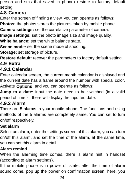 24 person and sms that saved in phone) restore to factory default setting. 4.8 Camera Enter the screen of finding a view, you can operate as follows: Photos: the photos stores the pictures taken by mobile phone. Camera settings: set the correlative parameter of camera. Image settings: set the photo image size and image quality. White balance: set the white balance state. Scene mode: set the scene mode of shooting. Storage: set storage of picture. Restore default: recover the parameters to factory default setting. 4.9 Extra 4.9.1 Calendar Enter calendar screen, the current month calendar is displayed and the current date has a frame around the number with special color. Activate Options, and you can operate as follows: Jump to a date: input the date need to be switched (in a valid period of time）, there will display the inputted date. 4.9.2 Alarm There are 5 alarms in your mobile phone. The functions and using methods of the 5 alarms are completely same. You can set to turn on/off respectively. Set alarm Select an alarm, enter the settings screen of this alarm, you can turn on/off this alarm, and set the time of the alarm, at the same time, you can set this alarm in detail. Alarm remind When the alarming time comes, there is alarm hint in handset (according to alarm settings). If the mobile phone is in power off state, after the time of alarm sound come, pop up the power on confirmation screen, here, you 