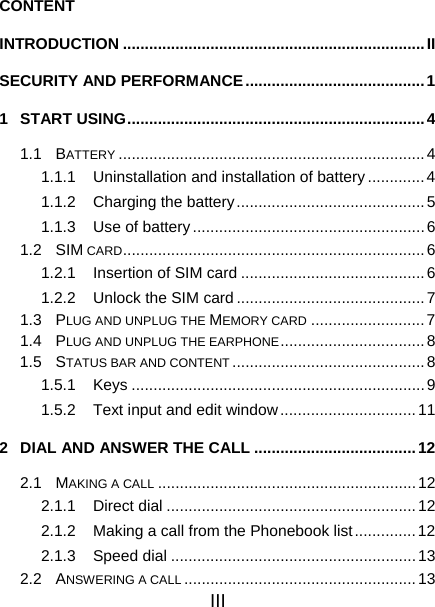 III CONTENT INTRODUCTION .....................................................................II SECURITY AND PERFORMANCE.........................................1 1 START USING....................................................................4 1.1 BATTERY ......................................................................4 1.1.1  Uninstallation and installation of battery.............4 1.1.2  Charging the battery...........................................5 1.1.3 Use of battery.....................................................6 1.2 SIM CARD.....................................................................6 1.2.1  Insertion of SIM card ..........................................6 1.2.2  Unlock the SIM card ...........................................7 1.3 PLUG AND UNPLUG THE MEMORY CARD ..........................7 1.4 PLUG AND UNPLUG THE EARPHONE................................. 8 1.5 STATUS BAR AND CONTENT ............................................8 1.5.1 Keys ...................................................................9 1.5.2  Text input and edit window...............................11 2  DIAL AND ANSWER THE CALL .....................................12 2.1 MAKING A CALL ...........................................................12 2.1.1 Direct dial .........................................................12 2.1.2  Making a call from the Phonebook list..............12 2.1.3 Speed dial ........................................................13 2.2 ANSWERING A CALL .....................................................13 