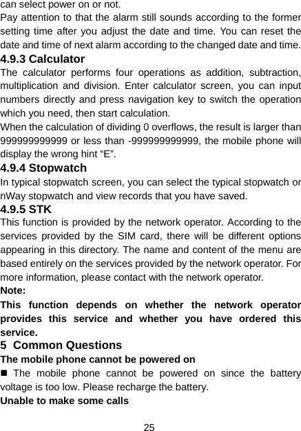 25 can select power on or not. Pay attention to that the alarm still sounds according to the former setting time after you adjust the date and time. You can reset the date and time of next alarm according to the changed date and time. 4.9.3 Calculator The calculator performs four operations as addition, subtraction, multiplication and division. Enter calculator screen, you can input numbers directly and press navigation key to switch the operation which you need, then start calculation.   When the calculation of dividing 0 overflows, the result is larger than 999999999999 or less than -999999999999, the mobile phone will display the wrong hint “E”. 4.9.4 Stopwatch In typical stopwatch screen, you can select the typical stopwatch or nWay stopwatch and view records that you have saved. 4.9.5 STK This function is provided by the network operator. According to the services provided by the SIM card, there will be different options appearing in this directory. The name and content of the menu are based entirely on the services provided by the network operator. For more information, please contact with the network operator. Note:  This function depends on whether the network operator provides this service and whether you have ordered this service. 5 Common Questions The mobile phone cannot be powered on  The mobile phone cannot be powered on since the battery voltage is too low. Please recharge the battery. Unable to make some calls 