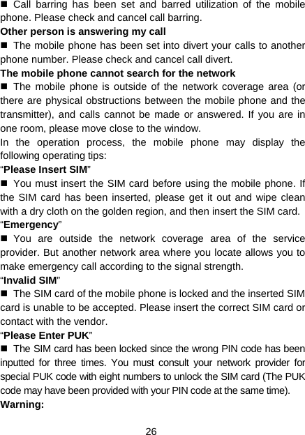 26  Call barring has been set and barred utilization of the mobile phone. Please check and cancel call barring. Other person is answering my call   The mobile phone has been set into divert your calls to another phone number. Please check and cancel call divert. The mobile phone cannot search for the network  The mobile phone is outside of the network coverage area (or there are physical obstructions between the mobile phone and the transmitter), and calls cannot be made or answered. If you are in one room, please move close to the window. In the operation process, the mobile phone may display the following operating tips: “Please Insert SIM”   You must insert the SIM card before using the mobile phone. If the SIM card has been inserted, please get it out and wipe clean with a dry cloth on the golden region, and then insert the SIM card. “Emergency”  You are outside the network coverage area of the service provider. But another network area where you locate allows you to make emergency call according to the signal strength. “Invalid SIM”   The SIM card of the mobile phone is locked and the inserted SIM card is unable to be accepted. Please insert the correct SIM card or contact with the vendor. “Please Enter PUK”   The SIM card has been locked since the wrong PIN code has been inputted for three times. You must consult your network provider for special PUK code with eight numbers to unlock the SIM card (The PUK code may have been provided with your PIN code at the same time). Warning: 