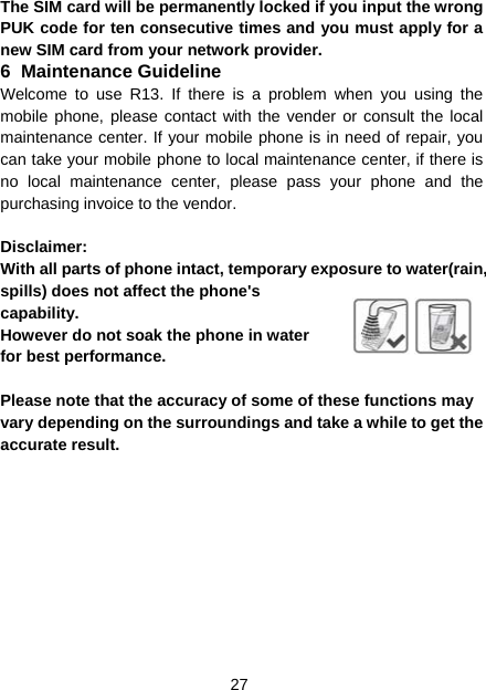 27 The SIM card will be permanently locked if you input the wrong PUK code for ten consecutive times and you must apply for a new SIM card from your network provider. 6 Maintenance Guideline Welcome to use R13. If there is a problem when you using the mobile phone, please contact with the vender or consult the local maintenance center. If your mobile phone is in need of repair, you can take your mobile phone to local maintenance center, if there is no local maintenance center, please pass your phone and the purchasing invoice to the vendor.  Disclaimer: With all parts of phone intact, temporary exposure to water(rain, spills) does not affect the phone&apos;s capability. However do not soak the phone in water for best performance.  Please note that the accuracy of some of these functions may vary depending on the surroundings and take a while to get the accurate result. 