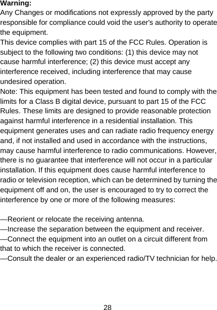 28 Warning: Any Changes or modifications not expressly approved by the party responsible for compliance could void the user&apos;s authority to operate the equipment. This device complies with part 15 of the FCC Rules. Operation is subject to the following two conditions: (1) this device may not cause harmful interference; (2) this device must accept any interference received, including interference that may cause undesired operation. Note: This equipment has been tested and found to comply with the limits for a Class B digital device, pursuant to part 15 of the FCC Rules. These limits are designed to provide reasonable protection against harmful interference in a residential installation. This equipment generates uses and can radiate radio frequency energy and, if not installed and used in accordance with the instructions, may cause harmful interference to radio communications. However, there is no guarantee that interference will not occur in a particular installation. If this equipment does cause harmful interference to radio or television reception, which can be determined by turning the equipment off and on, the user is encouraged to try to correct the interference by one or more of the following measures:      —Reorient or relocate the receiving antenna.   —Increase the separation between the equipment and receiver.   —Connect the equipment into an outlet on a circuit different from that to which the receiver is connected.     —Consult the dealer or an experienced radio/TV technician for help.    