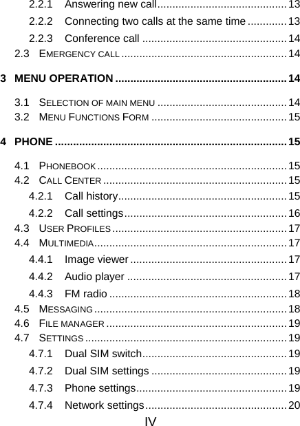 IV 2.2.1  Answering new call...........................................13 2.2.2  Connecting two calls at the same time ............. 13 2.2.3 Conference call ................................................14 2.3 EMERGENCY CALL .......................................................14 3 MENU OPERATION .........................................................14 3.1 SELECTION OF MAIN MENU ...........................................14 3.2 MENU FUNCTIONS FORM .............................................15 4 PHONE .............................................................................15 4.1 PHONEBOOK...............................................................15 4.2 CALL CENTER .............................................................15 4.2.1 Call history........................................................15 4.2.2 Call settings...................................................... 16 4.3 USER PROFILES ..........................................................17 4.4 MULTIMEDIA................................................................17 4.4.1 Image viewer .................................................... 17 4.4.2 Audio player .....................................................17 4.4.3 FM radio ...........................................................18 4.5 MESSAGING................................................................18 4.6 FILE MANAGER ............................................................19 4.7 SETTINGS ...................................................................19 4.7.1 Dual SIM switch................................................ 19 4.7.2 Dual SIM settings ............................................. 19 4.7.3 Phone settings..................................................19 4.7.4 Network settings............................................... 20 