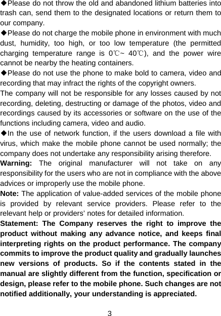 3 ◆Please do not throw the old and abandoned lithium batteries into trash can, send them to the designated locations or return them to our company. ◆Please do not charge the mobile phone in environment with much dust, humidity, too high, or too low temperature (the permitted charging temperature range is 0 ~ 40 ), and the power wire ℃℃cannot be nearby the heating containers. ◆Please do not use the phone to make bold to camera, video and recording that may infract the rights of the copyright owners. The company will not be responsible for any losses caused by not recording, deleting, destructing or damage of the photos, video and recordings caused by its accessories or software on the use of the functions including camera, video and audio. ◆In the use of network function, if the users download a file with virus, which make the mobile phone cannot be used normally; the company does not undertake any responsibility arising therefore. Warning:  The original manufacturer will not take on any responsibility for the users who are not in compliance with the above advices or improperly use the mobile phone. Note: The application of value-added services of the mobile phone is provided by relevant service providers. Please refer to the relevant help or providers’ notes for detailed information. Statement: The Company reserves the right to improve the product without making any advance notice, and keeps final interpreting rights on the product performance. The company commits to improve the product quality and gradually launches new versions of products. So if the contents stated in the manual are slightly different from the function, specification or design, please refer to the mobile phone. Such changes are not notified additionally, your understanding is appreciated.  
