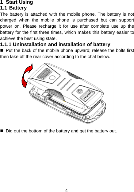 4 1 Start Using 1.1 Battery The battery is attached with the mobile phone. The battery is not charged when the mobile phone is purchased but can support power on. Please recharge it for use after complete use up the battery for the first three times, which makes this battery easier to achieve the best using state. 1.1.1 Uninstallation and installation of battery   Put the back of the mobile phone upward; release the bolts first then take off the rear cover according to the chat below.    Dig out the bottom of the battery and get the battery out. 