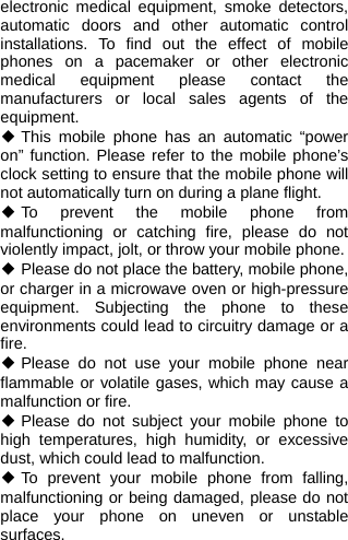  electronic medical equipment, smoke detectors, automatic doors and other automatic control installations. To find out the effect of mobile phones on a pacemaker or other electronic medical equipment please contact the manufacturers or local sales agents of the equipment. ◆ This mobile phone has an automatic “power on” function. Please refer to the mobile phone’s clock setting to ensure that the mobile phone will not automatically turn on during a plane flight. ◆ To prevent the mobile phone from malfunctioning or catching fire, please do not violently impact, jolt, or throw your mobile phone. ◆ Please do not place the battery, mobile phone, or charger in a microwave oven or high-pressure equipment. Subjecting the phone to these environments could lead to circuitry damage or a fire. ◆ Please do not use your mobile phone near flammable or volatile gases, which may cause a malfunction or fire. ◆ Please do not subject your mobile phone to high temperatures, high humidity, or excessive dust, which could lead to malfunction. ◆ To prevent your mobile phone from falling, malfunctioning or being damaged, please do not place your phone on uneven or unstable surfaces. 
