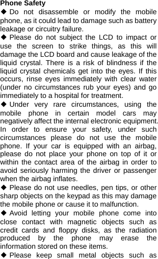  Phone Safety ◆ Do not disassemble or modify the mobile phone, as it could lead to damage such as battery leakage or circuitry failure. ◆ Please do not subject the LCD to impact or use the screen to strike things, as this will damage the LCD board and cause leakage of the liquid crystal. There is a risk of blindness if the liquid crystal chemicals get into the eyes. If this occurs, rinse eyes immediately with clear water (under no circumstances rub your eyes) and go immediately to a hospital for treatment. ◆ Under very rare circumstances, using the mobile phone in certain model cars may negatively affect the internal electronic equipment. In order to ensure your safety, under such circumstances please do not use the mobile phone. If your car is equipped with an airbag, please do not place your phone on top of it or within the contact area of the airbag in order to avoid seriously harming the driver or passenger when the airbag inflates.   ◆ Please do not use needles, pen tips, or other sharp objects on the keypad as this may damage the mobile phone or cause it to malfunction. ◆ Avoid letting your mobile phone come into close contact with magnetic objects such as credit cards and floppy disks, as the radiation produced by the phone may erase the information stored on these items. ◆ Please keep small metal objects such as 