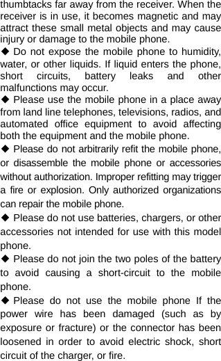  thumbtacks far away from the receiver. When the receiver is in use, it becomes magnetic and may attract these small metal objects and may cause injury or damage to the mobile phone. ◆ Do not expose the mobile phone to humidity, water, or other liquids. If liquid enters the phone, short circuits, battery leaks and other malfunctions may occur. ◆ Please use the mobile phone in a place away from land line telephones, televisions, radios, and automated office equipment to avoid affecting both the equipment and the mobile phone. ◆ Please do not arbitrarily refit the mobile phone, or disassemble the mobile phone or accessories without authorization. Improper refitting may trigger a fire or explosion. Only authorized organizations can repair the mobile phone. ◆ Please do not use batteries, chargers, or other accessories not intended for use with this model phone. ◆ Please do not join the two poles of the battery to avoid causing a short-circuit to the mobile phone. ◆ Please do not use the mobile phone If the power wire has been damaged (such as by exposure or fracture) or the connector has been loosened in order to avoid electric shock, short circuit of the charger, or fire. 