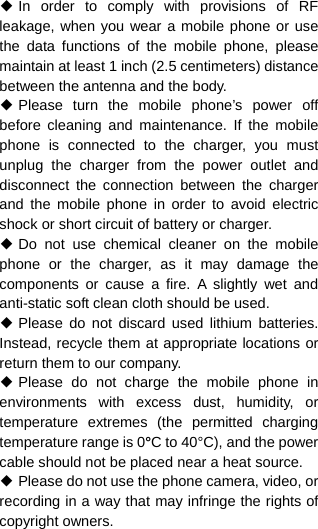  ◆ In order to comply with provisions of RF leakage, when you wear a mobile phone or use the data functions of the mobile phone, please maintain at least 1 inch (2.5 centimeters) distance between the antenna and the body. ◆ Please turn the mobile phone’s power off before cleaning and maintenance. If the mobile phone is connected to the charger, you must unplug the charger from the power outlet and disconnect the connection between the charger and the mobile phone in order to avoid electric shock or short circuit of battery or charger. ◆ Do not use chemical cleaner on the mobile phone or the charger, as it may damage the components or cause a fire. A slightly wet and anti-static soft clean cloth should be used. ◆ Please do not discard used lithium batteries. Instead, recycle them at appropriate locations or return them to our company. ◆ Please do not charge the mobile phone in environments with excess dust, humidity, or temperature extremes (the permitted charging temperature range is 0°C to 40°C), and the power cable should not be placed near a heat source. ◆ Please do not use the phone camera, video, or recording in a way that may infringe the rights of copyright owners. 