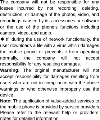  The company will not be responsible for any losses incurred by not recording, deleting, destruction, or damage of the photos, video, and recordings caused by its accessories or software or the use of the phone’s functions including camera, video, and audio. ◆ If, during the use of network functionality, the user downloads a file with a virus which damages the mobile phone or prevents it from operating normally, the company will not accept responsibility for any resulting damages. Warning:  The original manufacturer will not accept responsibility for damages resulting from users who are not in compliance with the above warnings or who otherwise improperly use the device. Note: The application of value-added services to the mobile phone is provided by service providers. Please refer to the relevant help or providers’ notes for detailed information.     