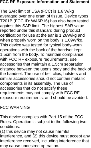  FCC RF Exposure Information and Statement  The SAR limit of USA (FCC) is 1.6 W/kg averaged over one gram of tissue. Device types T201B (FCC ID: WA6R16) has also been tested against this SAR limit. The highest SAR value reported under this standard during product certification for use at the ear is 1.26W/kg and when properly worn on the body is 1.09W/kg. This device was tested for typical body-worn operations with the back of the handset kept 1.5cm from the body. To maintain compliance with FCC RF exposure requirements, use accessories that maintain a 1.5cm separation distance between the user&apos;s body and the back of the handset. The use of belt clips, holsters and similar accessories should not contain metallic components in its assembly. The use of accessories that do not satisfy these requirements may not comply with FCC RF exposure requirements, and should be avoided.  FCC WARNING  This device complies with Part 15 of the FCC Rules. Operation is subject to the following two conditions: (1) this device may not cause harmful interference, and (2) this device must accept any interference received, including interference that may cause undesired operation. 