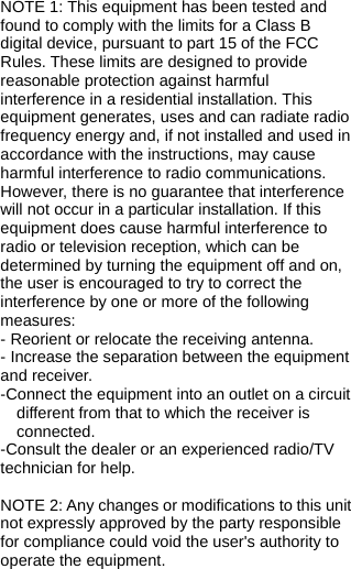   NOTE 1: This equipment has been tested and found to comply with the limits for a Class B digital device, pursuant to part 15 of the FCC Rules. These limits are designed to provide reasonable protection against harmful interference in a residential installation. This equipment generates, uses and can radiate radio frequency energy and, if not installed and used in accordance with the instructions, may cause harmful interference to radio communications. However, there is no guarantee that interference will not occur in a particular installation. If this equipment does cause harmful interference to radio or television reception, which can be determined by turning the equipment off and on, the user is encouraged to try to correct the interference by one or more of the following measures: - Reorient or relocate the receiving antenna. - Increase the separation between the equipment and receiver. -Connect the equipment into an outlet on a circuit different from that to which the receiver is connected. -Consult the dealer or an experienced radio/TV technician for help.  NOTE 2: Any changes or modifications to this unit not expressly approved by the party responsible for compliance could void the user&apos;s authority to operate the equipment. 