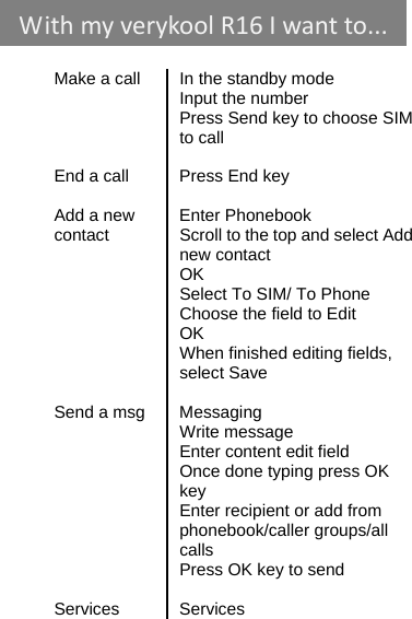    Make a call  In the standby mode  Input the number   Press Send key to choose SIM to call   End a call  Press End key   Add a new    Enter Phonebook contact  Scroll to the top and select Add new contact  OK   Select To SIM/ To Phone   Choose the field to Edit  OK   When finished editing fields, select Save   Send a msg  Messaging  Write message   Enter content edit field Once done typing press OK key   Enter recipient or add from phonebook/caller groups/all calls Press OK key to send  Services Services WithmyverykoolR16 Iwantto...