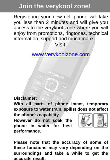   Registering your new cell phone will take you less than 2 minutes and will give you access to the verykool zone where you will enjoy from promotions, ringtones, technical information, support and much more.Visit: www.verykoolzone.com       Disclaimer: With all parts of phone intact, temporary exposure to water (rain, spills) does not affect the phone&apos;s capability. However do not soak the phone in water for best performance.  Please note that the accuracy of some of these functions may vary depending on the surroundings and take a while to get the accurate result. Join the verykool zone!