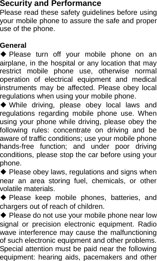  Security and Performance Please read these safety guidelines before using your mobile phone to assure the safe and proper use of the phone.  General ◆ Please turn off your mobile phone on an airplane, in the hospital or any location that may restrict mobile phone use, otherwise normal operation of electrical equipment and medical instruments may be affected. Please obey local regulations when using your mobile phone. ◆ While driving, please obey local laws and regulations regarding mobile phone use. When using your phone while driving, please obey the following rules: concentrate on driving and be aware of traffic conditions; use your mobile phone hands-free function; and under poor driving conditions, please stop the car before using your phone. ◆ Please obey laws, regulations and signs when near an area storing fuel, chemicals, or other volatile materials. ◆ Please keep mobile phones, batteries, and chargers out of reach of children. ◆ Please do not use your mobile phone near low signal or precision electronic equipment. Radio wave interference may cause the malfunctioning of such electronic equipment and other problems. Special attention must be paid near the following equipment: hearing aids, pacemakers and other 