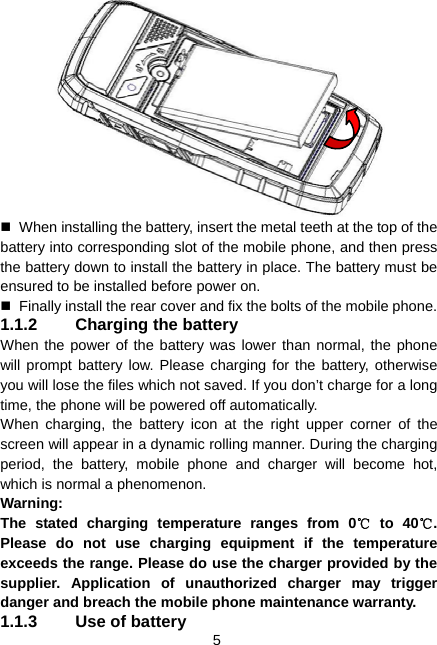  5    When installing the battery, insert the metal teeth at the top of the battery into corresponding slot of the mobile phone, and then press the battery down to install the battery in place. The battery must be ensured to be installed before power on.   Finally install the rear cover and fix the bolts of the mobile phone. 1.1.2  Charging the battery When the power of the battery was lower than normal, the phone will prompt battery low. Please charging for the battery, otherwise you will lose the files which not saved. If you don’t charge for a long time, the phone will be powered off automatically. When charging, the battery icon at the right upper corner of the screen will appear in a dynamic rolling manner. During the charging period, the battery, mobile phone and charger will become hot, which is normal a phenomenon. Warning:  The stated charging temperature ranges from 0  to 40 . ℃℃Please do not use charging equipment if the temperature exceeds the range. Please do use the charger provided by the supplier. Application of unauthorized charger may trigger danger and breach the mobile phone maintenance warranty. 1.1.3  Use of battery 