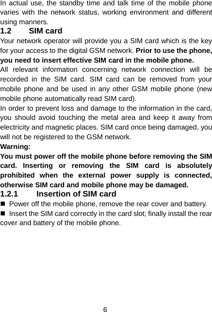  6 In actual use, the standby time and talk time of the mobile phone varies with the network status, working environment and different using manners. 1.2 SIM card Your network operator will provide you a SIM card which is the key for your access to the digital GSM network. Prior to use the phone, you need to insert effective SIM card in the mobile phone. All relevant information concerning network connection will be recorded in the SIM card. SIM card can be removed from your mobile phone and be used in any other GSM mobile phone (new mobile phone automatically read SIM card). In order to prevent loss and damage to the information in the card, you should avoid touching the metal area and keep it away from electricity and magnetic places. SIM card once being damaged, you will not be registered to the GSM network. Warning:  You must power off the mobile phone before removing the SIM card. Inserting or removing the SIM card is absolutely prohibited when the external power supply is connected, otherwise SIM card and mobile phone may be damaged. 1.2.1  Insertion of SIM card   Power off the mobile phone, remove the rear cover and battery.   Insert the SIM card correctly in the card slot; finally install the rear cover and battery of the mobile phone. 