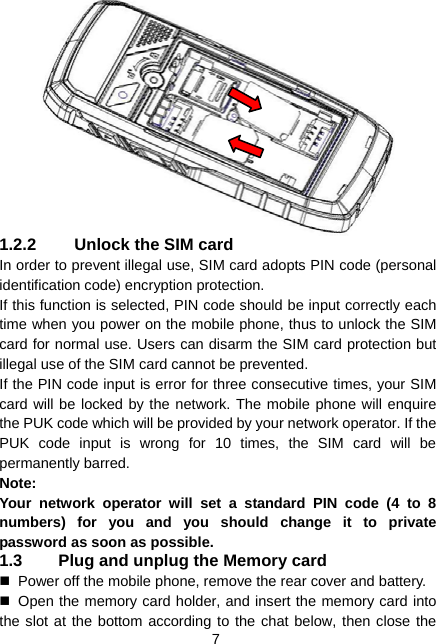  7  1.2.2  Unlock the SIM card In order to prevent illegal use, SIM card adopts PIN code (personal identification code) encryption protection. If this function is selected, PIN code should be input correctly each time when you power on the mobile phone, thus to unlock the SIM card for normal use. Users can disarm the SIM card protection but illegal use of the SIM card cannot be prevented. If the PIN code input is error for three consecutive times, your SIM card will be locked by the network. The mobile phone will enquire the PUK code which will be provided by your network operator. If the PUK code input is wrong for 10 times, the SIM card will be permanently barred. Note: Your network operator will set a standard PIN code (4 to 8 numbers) for you and you should change it to private password as soon as possible. 1.3  Plug and unplug the Memory card   Power off the mobile phone, remove the rear cover and battery.   Open the memory card holder, and insert the memory card into the slot at the bottom according to the chat below, then close the 