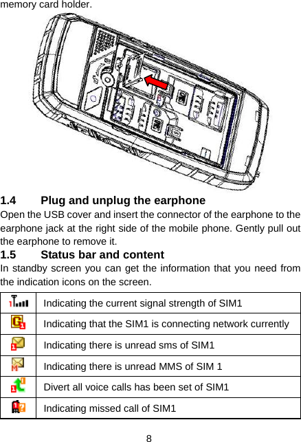  8 memory card holder.  1.4  Plug and unplug the earphone Open the USB cover and insert the connector of the earphone to the earphone jack at the right side of the mobile phone. Gently pull out the earphone to remove it. 1.5  Status bar and content In standby screen you can get the information that you need from the indication icons on the screen.  Indicating the current signal strength of SIM1  Indicating that the SIM1 is connecting network currently Indicating there is unread sms of SIM1  Indicating there is unread MMS of SIM 1  Divert all voice calls has been set of SIM1  Indicating missed call of SIM1 