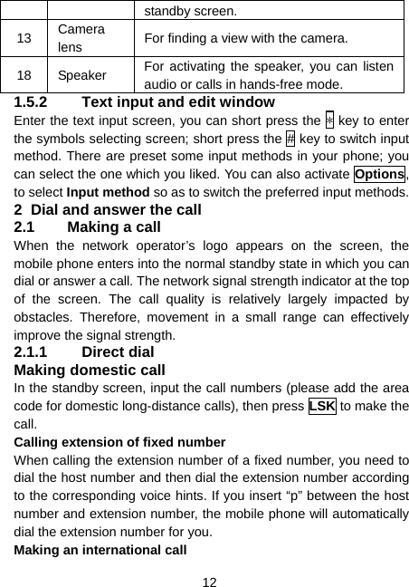  12 standby screen. 13  Camera lens  For finding a view with the camera. 18 Speaker  For activating the speaker, you can listen audio or calls in hands-free mode. 1.5.2  Text input and edit window Enter the text input screen, you can short press the * key to enter the symbols selecting screen; short press the # key to switch input method. There are preset some input methods in your phone; you can select the one which you liked. You can also activate Options, to select Input method so as to switch the preferred input methods. 2  Dial and answer the call 2.1  Making a call When the network operator’s logo appears on the screen, the mobile phone enters into the normal standby state in which you can dial or answer a call. The network signal strength indicator at the top of the screen. The call quality is relatively largely impacted by obstacles. Therefore, movement in a small range can effectively improve the signal strength. 2.1.1 Direct dial Making domestic call In the standby screen, input the call numbers (please add the area code for domestic long-distance calls), then press LSK to make the call. Calling extension of fixed number When calling the extension number of a fixed number, you need to dial the host number and then dial the extension number according to the corresponding voice hints. If you insert “p” between the host number and extension number, the mobile phone will automatically dial the extension number for you. Making an international call 