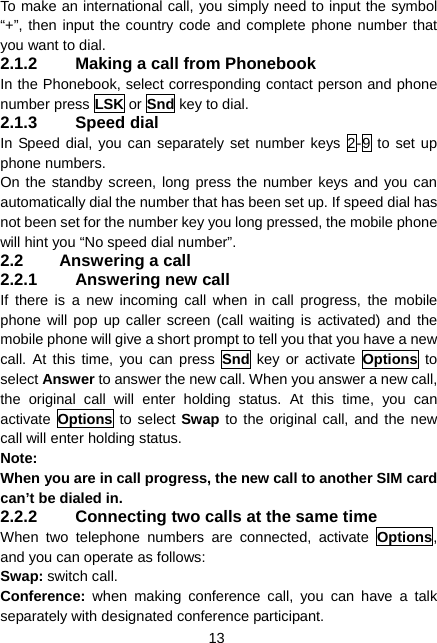  13 To make an international call, you simply need to input the symbol “+”, then input the country code and complete phone number that you want to dial. 2.1.2  Making a call from Phonebook In the Phonebook, select corresponding contact person and phone number press LSK or Snd key to dial. 2.1.3 Speed dial In Speed dial, you can separately set number keys 2-9 to set up phone numbers. On the standby screen, long press the number keys and you can automatically dial the number that has been set up. If speed dial has not been set for the number key you long pressed, the mobile phone will hint you “No speed dial number”. 2.2  Answering a call 2.2.1 Answering new call If there is a new incoming call when in call progress, the mobile phone will pop up caller screen (call waiting is activated) and the mobile phone will give a short prompt to tell you that you have a new call. At this time, you can press Snd key or activate Options to select Answer to answer the new call. When you answer a new call, the original call will enter holding status. At this time, you can activate  Options to select Swap to the original call, and the new call will enter holding status. Note: When you are in call progress, the new call to another SIM card can’t be dialed in. 2.2.2  Connecting two calls at the same time When two telephone numbers are connected, activate Options, and you can operate as follows: Swap: switch call. Conference:  when making conference call, you can have a talk separately with designated conference participant. 