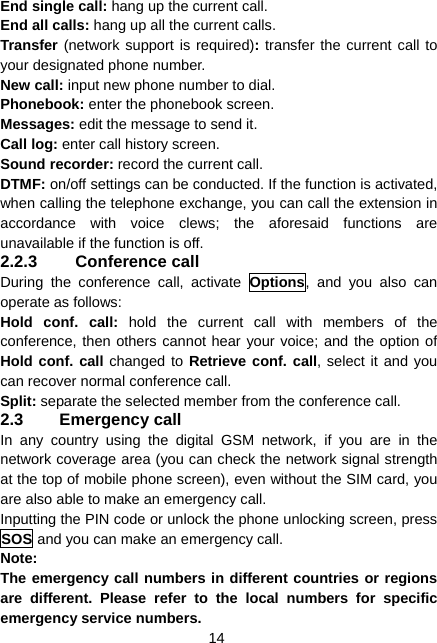  14 End single call: hang up the current call. End all calls: hang up all the current calls. Transfer (network support is required): transfer the current call to your designated phone number. New call: input new phone number to dial. Phonebook: enter the phonebook screen. Messages: edit the message to send it. Call log: enter call history screen. Sound recorder: record the current call. DTMF: on/off settings can be conducted. If the function is activated, when calling the telephone exchange, you can call the extension in accordance with voice clews; the aforesaid functions are unavailable if the function is off. 2.2.3 Conference call During the conference call, activate Options, and you also can operate as follows: Hold conf. call: hold the current call with members of the conference, then others cannot hear your voice; and the option of Hold conf. call changed to Retrieve conf. call, select it and you can recover normal conference call. Split: separate the selected member from the conference call. 2.3 Emergency call In any country using the digital GSM network, if you are in the network coverage area (you can check the network signal strength at the top of mobile phone screen), even without the SIM card, you are also able to make an emergency call. Inputting the PIN code or unlock the phone unlocking screen, press SOS and you can make an emergency call. Note: The emergency call numbers in different countries or regions are different. Please refer to the local numbers for specific emergency service numbers. 