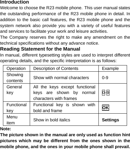  Introduction Welcome to choose the R23 mobile phone. This user manual states the outstanding performance of the R23 mobile phone in detail. In addition to the basic call features, the R23 mobile phone and the system network also provide you with a variety of useful features and services to facilitate your work and leisure activities. The Company reserves the right to make any amendment on the technical specifications without any advance notice. Reading Statement for the Manual In manual, different typesetting styles are used to interpret different operating details, and the specific interpretation is as follows: Operation  Description of Contents  Example Showing contents  Show with normal characters  0-9 General key All the keys except functional keys are shown by normal characters with frames 0-9 Functional key Functional key is shown with bold and frame  OK Menu item  Show in bold italics  Settings Note:  The picture shown in the manual are only used as function hint pictures which may be different from the ones shown in the mobile phone, and the ones in your mobile phone shall prevail.  