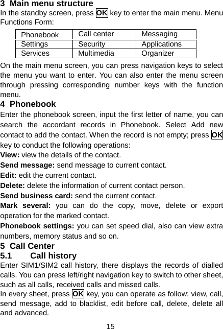  15 3 Main menu structure In the standby screen, press OK key to enter the main menu. Menu Functions Form: Phonebook  Call center  Messaging Settings   Security  Applications Services   Multimedia  Organizer On the main menu screen, you can press navigation keys to select the menu you want to enter. You can also enter the menu screen through pressing corresponding number keys with the function menu. 4 Phonebook Enter the phonebook screen, input the first letter of name, you can search the accordant records in Phonebook. Select Add new contact to add the contact. When the record is not empty; press OK key to conduct the following operations: View: view the details of the contact. Send message: send message to current contact. Edit: edit the current contact. Delete: delete the information of current contact person. Send business card: send the current contact. Mark several: you can do the copy, move, delete or export operation for the marked contact. Phonebook settings: you can set speed dial, also can view extra numbers, memory status and so on. 5 Call Center 5.1 Call history Enter SIM1/SIM2 call history, there displays the records of dialled calls. You can press left/right navigation key to switch to other sheet, such as all calls, received calls and missed calls. In every sheet, press OK key, you can operate as follow: view, call, send message, add to blacklist, edit before call, delete, delete all and advanced. 