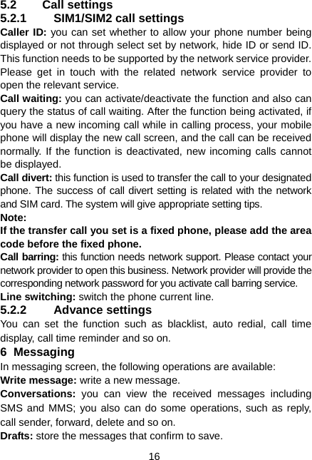  16 5.2 Call settings 5.2.1 SIM1/SIM2 call settings Caller ID: you can set whether to allow your phone number being displayed or not through select set by network, hide ID or send ID. This function needs to be supported by the network service provider. Please get in touch with the related network service provider to open the relevant service. Call waiting: you can activate/deactivate the function and also can query the status of call waiting. After the function being activated, if you have a new incoming call while in calling process, your mobile phone will display the new call screen, and the call can be received normally. If the function is deactivated, new incoming calls cannot be displayed. Call divert: this function is used to transfer the call to your designated phone. The success of call divert setting is related with the network and SIM card. The system will give appropriate setting tips.   Note:  If the transfer call you set is a fixed phone, please add the area code before the fixed phone. Call barring: this function needs network support. Please contact your network provider to open this business. Network provider will provide the corresponding network password for you activate call barring service. Line switching: switch the phone current line. 5.2.2 Advance settings You can set the function such as blacklist, auto redial, call time display, call time reminder and so on. 6 Messaging In messaging screen, the following operations are available: Write message: write a new message. Conversations:  you can view the received messages including SMS and MMS; you also can do some operations, such as reply, call sender, forward, delete and so on. Drafts: store the messages that confirm to save. 