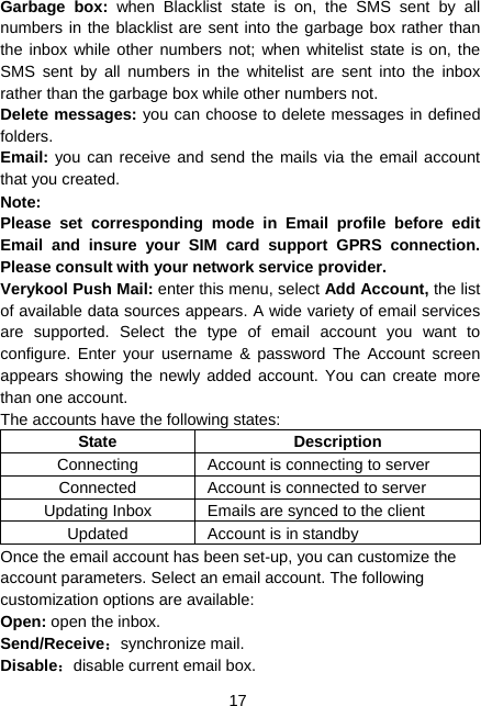  17 Garbage box: when Blacklist state is on, the SMS sent by all numbers in the blacklist are sent into the garbage box rather than the inbox while other numbers not; when whitelist state is on, the SMS sent by all numbers in the whitelist are sent into the inbox rather than the garbage box while other numbers not. Delete messages: you can choose to delete messages in defined folders. Email: you can receive and send the mails via the email account that you created. Note: Please set corresponding mode in Email profile before edit Email and insure your SIM card support GPRS connection. Please consult with your network service provider. Verykool Push Mail: enter this menu, select Add Account, the list of available data sources appears. A wide variety of email services are supported. Select the type of email account you want to configure. Enter your username &amp; password The Account screen appears showing the newly added account. You can create more than one account. The accounts have the following states: State Description Connecting  Account is connecting to server Connected  Account is connected to server Updating Inbox  Emails are synced to the client Updated  Account is in standby Once the email account has been set-up, you can customize the account parameters. Select an email account. The following customization options are available: Open: open the inbox. Send/Receive：synchronize mail. Disable：disable current email box. 