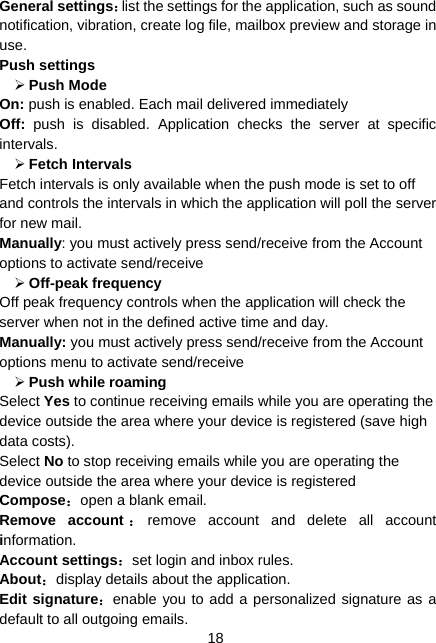  18 General settings：list the settings for the application, such as sound notification, vibration, create log file, mailbox preview and storage in use. Push settings ¾ Push Mode   On: push is enabled. Each mail delivered immediately   Off: push is disabled. Application checks the server at specific intervals. ¾ Fetch Intervals   Fetch intervals is only available when the push mode is set to off and controls the intervals in which the application will poll the server for new mail. Manually: you must actively press send/receive from the Account options to activate send/receive   ¾ Off-peak frequency   Off peak frequency controls when the application will check the server when not in the defined active time and day.   Manually: you must actively press send/receive from the Account options menu to activate send/receive   ¾ Push while roaming   Select Yes to continue receiving emails while you are operating the device outside the area where your device is registered (save high data costs).   Select No to stop receiving emails while you are operating the device outside the area where your device is registered   Compose：open a blank email. Remove account ：remove account and delete all account information. Account settings：set login and inbox rules. About：display details about the application. Edit signature：enable you to add a personalized signature as a default to all outgoing emails. 