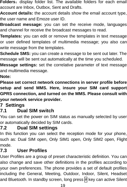  19 Folders：display folder list. The available folders for each email account are Inbox, Outbox, Sent and Drafts. Account details: the account details show the email account type, the user name and Emoze user ID. Broadcast message: you can set the receive mode, languages and channel for receive the broadcast messages to read. Templates: you can edit or remove the templates in text message or user defined templates of multimedia message; you also can write message from the templates. Schedule SMS: you can create a message to be sent out later. The message will be sent out automatically at the time you scheduled. Message settings: set the correlative parameter of text message and multimedia message.   Note: Please set correct network connections in server profile before setup and send MMS. Here, insure your SIM card support GPRS connection, and turned on the MMS. Please consult with your network service provider. 7 Settings 7.1  Dual SIM switch You can set the power on SIM status as manually selected by user or automatically decided by SIM cards. 7.2  Dual SIM settings In this function you can select the reception mode for your phone, such as: Dual SIM open, Only SIM1 open, Only SIM2 open, Flight mode. 7.3 User Profiles User Profiles are a group of preset characteristic definition. You can also change and save other definitions in the profiles according to your own preferences. The phone provides a set of default profiles including the General, Meeting, Outdoor, Indoor, Silent, Headset and Bluetooth. In standby screen, long press # key can active Silent 