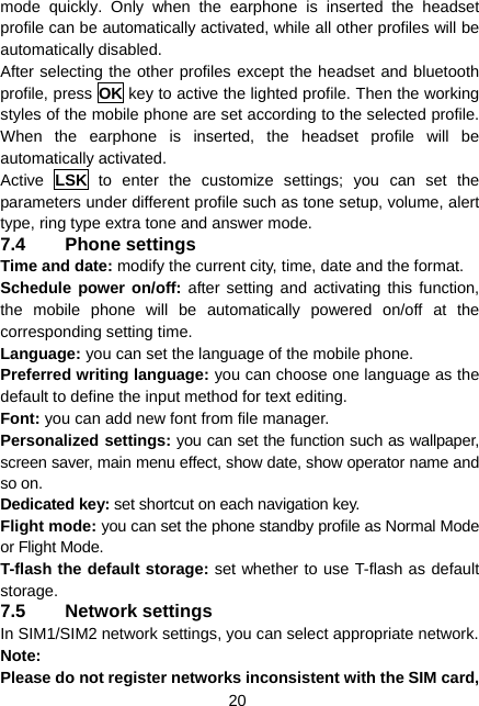  20 mode quickly. Only when the earphone is inserted the headset profile can be automatically activated, while all other profiles will be automatically disabled. After selecting the other profiles except the headset and bluetooth profile, press OK key to active the lighted profile. Then the working styles of the mobile phone are set according to the selected profile. When the earphone is inserted, the headset profile will be automatically activated. Active  LSK to enter the customize settings; you can set the parameters under different profile such as tone setup, volume, alert type, ring type extra tone and answer mode. 7.4 Phone settings Time and date: modify the current city, time, date and the format. Schedule power on/off: after setting and activating this function, the mobile phone will be automatically powered on/off at the corresponding setting time. Language: you can set the language of the mobile phone. Preferred writing language: you can choose one language as the default to define the input method for text editing. Font: you can add new font from file manager. Personalized settings: you can set the function such as wallpaper, screen saver, main menu effect, show date, show operator name and so on. Dedicated key: set shortcut on each navigation key. Flight mode: you can set the phone standby profile as Normal Mode or Flight Mode. T-flash the default storage: set whether to use T-flash as default storage. 7.5 Network settings In SIM1/SIM2 network settings, you can select appropriate network. Note:  Please do not register networks inconsistent with the SIM card, 