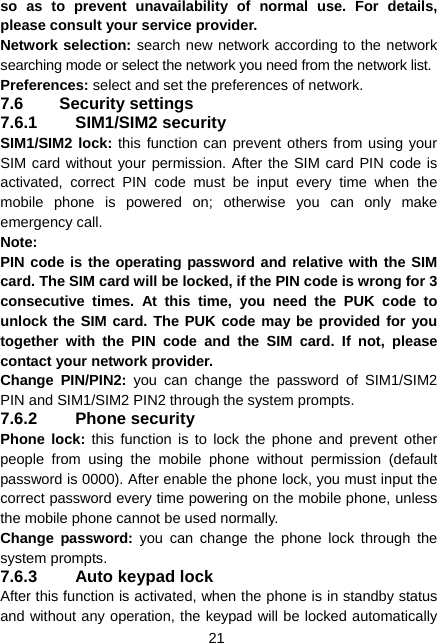  21 so as to prevent unavailability of normal use. For details, please consult your service provider. Network selection: search new network according to the network searching mode or select the network you need from the network list. Preferences: select and set the preferences of network. 7.6 Security settings 7.6.1 SIM1/SIM2 security SIM1/SIM2 lock: this function can prevent others from using your SIM card without your permission. After the SIM card PIN code is activated, correct PIN code must be input every time when the mobile phone is powered on; otherwise you can only make emergency call. Note:  PIN code is the operating password and relative with the SIM card. The SIM card will be locked, if the PIN code is wrong for 3 consecutive times. At this time, you need the PUK code to unlock the SIM card. The PUK code may be provided for you together with the PIN code and the SIM card. If not, please contact your network provider. Change PIN/PIN2: you can change the password of SIM1/SIM2 PIN and SIM1/SIM2 PIN2 through the system prompts. 7.6.2 Phone security Phone lock: this function is to lock the phone and prevent other people from using the mobile phone without permission (default password is 0000). After enable the phone lock, you must input the correct password every time powering on the mobile phone, unless the mobile phone cannot be used normally. Change password: you can change the phone lock through the system prompts. 7.6.3  Auto keypad lock After this function is activated, when the phone is in standby status and without any operation, the keypad will be locked automatically 