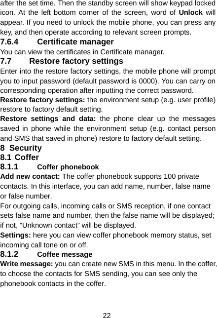  22 after the set time. Then the standby screen will show keypad locked icon. At the left bottom corner of the screen, word of Unlock will appear. If you need to unlock the mobile phone, you can press any key, and then operate according to relevant screen prompts. 7.6.4 Certificate manager You can view the certificates in Certificate manager.   7.7 Restore factory settings Enter into the restore factory settings, the mobile phone will prompt you to input password (default password is 0000). You can carry on corresponding operation after inputting the correct password.   Restore factory settings: the environment setup (e.g. user profile) restore to factory default setting.   Restore settings and data: the phone clear up the messages saved in phone while the environment setup (e.g. contact person and SMS that saved in phone) restore to factory default setting. 8 Security 8.1 Coffer 8.1.1  Coffer phonebook Add new contact: The coffer phonebook supports 100 private contacts. In this interface, you can add name, number, false name or false number. For outgoing calls, incoming calls or SMS reception, if one contact sets false name and number, then the false name will be displayed; if not, “Unknown contact” will be displayed. Settings: here you can view coffer phonebook memory status, set incoming call tone on or off. 8.1.2  Coffee message Write message: you can create new SMS in this menu. In the coffer, to choose the contacts for SMS sending, you can see only the phonebook contacts in the coffer. 