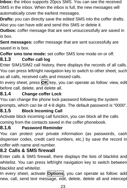  23 Inbox: the inbox supports 20pcs SMS. You can see the received SMS in the inbox. When the inbox is full, the new messages will automatically cover the earliest messages. Drafts: you can directly save the edited SMS into the coffer drafts. Also you can have edit and send this SMS or delete it. Outbox: coffer message that are sent unsuccessfully are saved in is box. Sent messages: coffer message that are sent successfully are saved in is box. Coffer sms tone mode: set coffer SMS tone mode on or off. 8.1.3  Coffer call log Enter SIM1/SIM2 call history, there displays the records of all calls. You can press left/right navigation key to switch to other sheet, such as all calls, received calls and missed calls. In every sheet, press OK key, you can operate as follow: view, edit before call, delete, and delete all. 8.1.4  Change coffer Lock You can change the phone lock password following the system prompts, which can be of 4-8 digits. The default password is “0000”. 8.1.5  Block Incoming Call Activate block incoming call function, you can block all the calls coming from the contacts saved in the coffer phonebook. 8.1.6  Password Reminder You can protect your private information (as passwords, cash dispenser codes, credit card numbers, etc.) by save the record in coffer with name and number. 8.2 Calls &amp; SMS firewall Enter calls &amp; SMS firewall, there displays the lists of blacklist and whitelist. You can press left/right navigation key to switch between blacklist and whitelist. In every sheet, activate Options, you can operate as follow: add new, call, send text message, edit, delete, delete all and intercept 