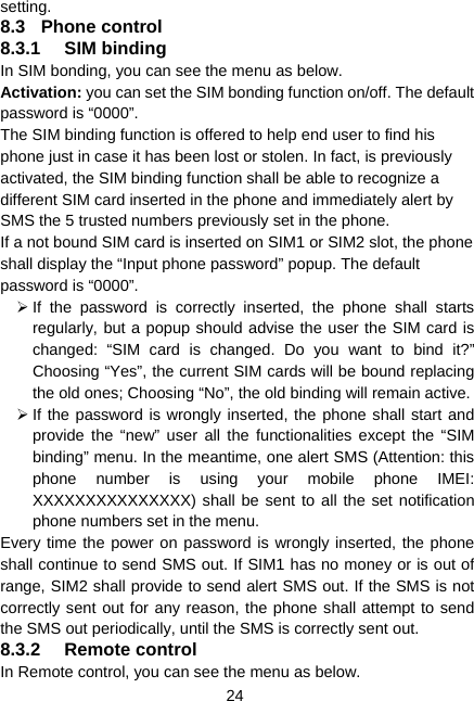  24 setting. 8.3 Phone control 8.3.1 SIM binding In SIM bonding, you can see the menu as below. Activation: you can set the SIM bonding function on/off. The default password is “0000”. The SIM binding function is offered to help end user to find his phone just in case it has been lost or stolen. In fact, is previously activated, the SIM binding function shall be able to recognize a different SIM card inserted in the phone and immediately alert by SMS the 5 trusted numbers previously set in the phone. If a not bound SIM card is inserted on SIM1 or SIM2 slot, the phone shall display the “Input phone password” popup. The default password is “0000”.   ¾ If the password is correctly inserted, the phone shall starts regularly, but a popup should advise the user the SIM card is changed: “SIM card is changed. Do you want to bind it?” Choosing “Yes”, the current SIM cards will be bound replacing the old ones; Choosing “No”, the old binding will remain active.   ¾ If the password is wrongly inserted, the phone shall start and provide the “new” user all the functionalities except the “SIM binding” menu. In the meantime, one alert SMS (Attention: this phone number is using your mobile phone IMEI: XXXXXXXXXXXXXXX) shall be sent to all the set notification phone numbers set in the menu.   Every time the power on password is wrongly inserted, the phone shall continue to send SMS out. If SIM1 has no money or is out of range, SIM2 shall provide to send alert SMS out. If the SMS is not correctly sent out for any reason, the phone shall attempt to send the SMS out periodically, until the SMS is correctly sent out. 8.3.2 Remote control In Remote control, you can see the menu as below. 