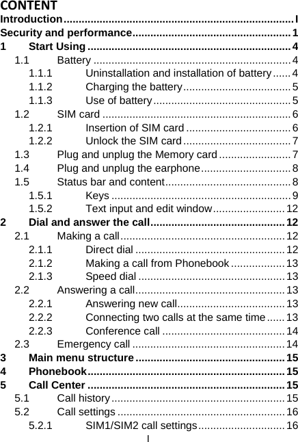  I CONTENTIntroduction.............................................................................I Security and performance.....................................................1 1 Start Using....................................................................4 1.1 Battery ..................................................................4 1.1.1  Uninstallation and installation of battery......4 1.1.2  Charging the battery....................................5 1.1.3 Use of battery..............................................5 1.2 SIM card ...............................................................6 1.2.1  Insertion of SIM card ...................................6 1.2.2  Unlock the SIM card....................................7 1.3  Plug and unplug the Memory card........................7 1.4  Plug and unplug the earphone..............................8 1.5  Status bar and content..........................................8 1.5.1 Keys ............................................................9 1.5.2  Text input and edit window........................12 2 Dial and answer the call.............................................12 2.1  Making a call.......................................................12 2.1.1 Direct dial ..................................................12 2.1.2  Making a call from Phonebook ..................13 2.1.3 Speed dial ................................................. 13 2.2 Answering a call..................................................13 2.2.1  Answering new call....................................13 2.2.2  Connecting two calls at the same time......13 2.2.3 Conference call .........................................14 2.3 Emergency call ...................................................14 3 Main menu structure..................................................15 4 Phonebook..................................................................15 5 Call Center ..................................................................15 5.1 Call history..........................................................15 5.2 Call settings ........................................................16 5.2.1 SIM1/SIM2 call settings.............................16 