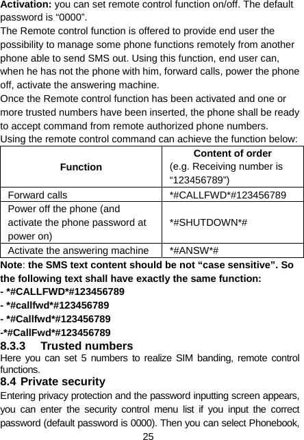  25 Activation: you can set remote control function on/off. The default password is “0000”. The Remote control function is offered to provide end user the possibility to manage some phone functions remotely from another phone able to send SMS out. Using this function, end user can, when he has not the phone with him, forward calls, power the phone off, activate the answering machine. Once the Remote control function has been activated and one or more trusted numbers have been inserted, the phone shall be ready to accept command from remote authorized phone numbers. Using the remote control command can achieve the function below: Function Content of order (e.g. Receiving number is “123456789”) Forward calls  *#CALLFWD*#123456789 Power off the phone (and activate the phone password at power on) *#SHUTDOWN*# Activate the answering machine  *#ANSW*# Note: the SMS text content should be not “case sensitive”. So the following text shall have exactly the same function:   - *#CALLFWD*#123456789 - *#callfwd*#123456789 - *#Callfwd*#123456789 -*#CallFwd*#123456789 8.3.3 Trusted numbers Here you can set 5 numbers to realize SIM banding, remote control functions. 8.4 Private security Entering privacy protection and the password inputting screen appears, you can enter the security control menu list if you input the correct password (default password is 0000). Then you can select Phonebook, 