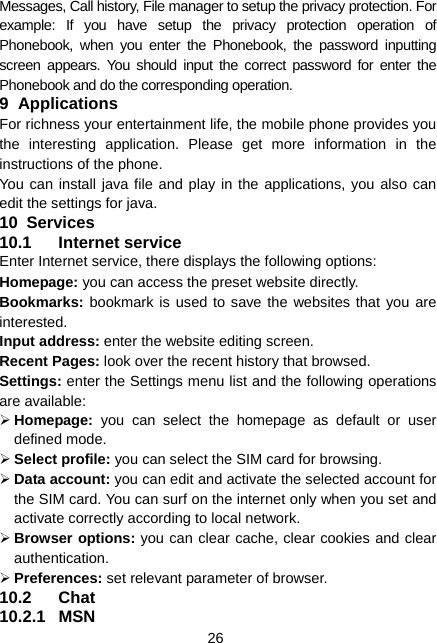  26 Messages, Call history, File manager to setup the privacy protection. For example: If you have setup the privacy protection operation of Phonebook, when you enter the Phonebook, the password inputting screen appears. You should input the correct password for enter the Phonebook and do the corresponding operation. 9 Applications For richness your entertainment life, the mobile phone provides you the interesting application. Please get more information in the instructions of the phone. You can install java file and play in the applications, you also can edit the settings for java. 10  Services 10.1 Internet service Enter Internet service, there displays the following options: Homepage: you can access the preset website directly. Bookmarks: bookmark is used to save the websites that you are interested.  Input address: enter the website editing screen. Recent Pages: look over the recent history that browsed.   Settings: enter the Settings menu list and the following operations are available:   ¾ Homepage:  you can select the homepage as default or user defined mode. ¾ Select profile: you can select the SIM card for browsing. ¾ Data account: you can edit and activate the selected account for the SIM card. You can surf on the internet only when you set and activate correctly according to local network. ¾ Browser options: you can clear cache, clear cookies and clear authentication. ¾ Preferences: set relevant parameter of browser. 10.2 Chat 10.2.1 MSN 