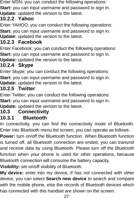  27 Enter MSN; you can conduct the following operations: Start: you can input username and password to sign in. Update: updated the version to the latest. 10.2.2 Yahoo Enter YAHOO; you can conduct the following operations: Start: you can input username and password to sign in. Update: updated the version to the latest. 10.2.3 Facebook Enter Facebook; you can conduct the following operations: Start: you can input username and password to sign in. Update: updated the version to the latest. 10.2.4 Skype Enter Skype; you can conduct the following operations: Start: you can input username and password to sign in. Update: updated the version to the latest. 10.2.5 Twitter Enter Twitter; you can conduct the following operations: Start: you can input username and password to sign in. Update: updated the version to the latest. 10.3 Connectivity 10.3.1 Bluetooth In connectivity, you can find the connectivity mode of Bluetooth. Enter into Bluetooth menu list screen, you can operate as follows: Power: turn on/off the Bluetooth function. When Bluetooth function is turned off, all Bluetooth connection are ended, you can transmit and receive data by using Bluetooth. Please turn off the Bluetooth function when your phone is used for other operations, because Bluetooth connection will consume the battery capacity. Visibility: set on/off visibility of Bluetooth. My device: enter into my device, if has not connected with other device, you can select Search new device to search and compare with the mobile phone, else the records of Bluetooth devices which has connected with this handset are shown on the screen. 