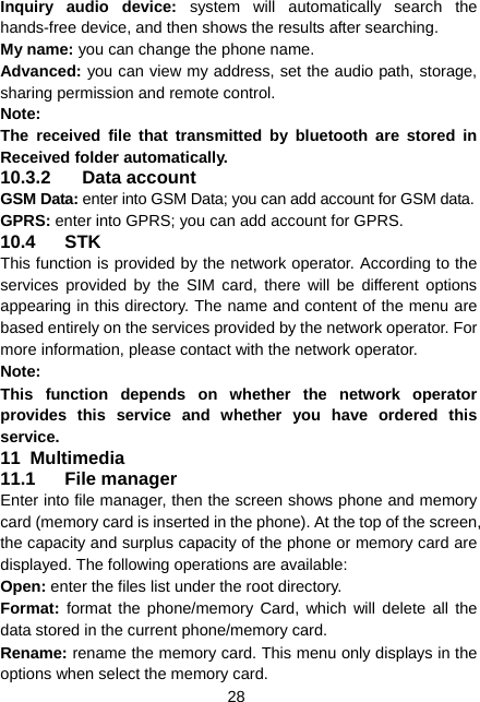  28 Inquiry audio device: system will automatically search the hands-free device, and then shows the results after searching. My name: you can change the phone name. Advanced: you can view my address, set the audio path, storage, sharing permission and remote control. Note: The received file that transmitted by bluetooth are stored in Received folder automatically. 10.3.2 Data account GSM Data: enter into GSM Data; you can add account for GSM data. GPRS: enter into GPRS; you can add account for GPRS. 10.4 STK This function is provided by the network operator. According to the services provided by the SIM card, there will be different options appearing in this directory. The name and content of the menu are based entirely on the services provided by the network operator. For more information, please contact with the network operator. Note:  This function depends on whether the network operator provides this service and whether you have ordered this service. 11  Multimedia 11.1 File manager Enter into file manager, then the screen shows phone and memory card (memory card is inserted in the phone). At the top of the screen, the capacity and surplus capacity of the phone or memory card are displayed. The following operations are available: Open: enter the files list under the root directory. Format:  format the phone/memory Card, which will delete all the data stored in the current phone/memory card. Rename: rename the memory card. This menu only displays in the options when select the memory card. 