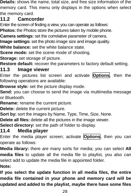  29 Details: shows the name, total size, and free size information of the memory card. This menu only displays in the options when select the memory card. 11.2 Camcorder Enter the screen of finding a view, you can operate as follows: Photos: the Photos store the pictures taken by mobile phone. Camera settings: set the correlative parameter of camera. Image settings: set the photo image size and image quality. White balance: set the white balance state. Scene mode: set the scene mode of shooting. Storage: set storage of picture. Restore default: recover the parameters to factory default setting. 11.3 Image viewer Enter the pictures list screen and activate Options, then the following operations are available:   Browse style: set the picture display mode.   Send: you can choose to send the image via multimedia message or Bluetooth. Rename: rename the current picture. Delete: delete the current picture. Sort by: sort the images by Name, Type, Time, Size, None. Delete all files: delete all the pictures in the image viewer. Select directory: set the path of folder to display. 11.4 Media player Enter the media player screen; activate Options, then you can operate as follows: Media library: there are many sorts for media; you can select All media files to update all the media file to playlist, you also can select add to update the media file in appointed folder. Note: If you select the update function in all media files, the entire media file contained in your phone and memory card will be updated and added to the playlist, maybe there have some files 