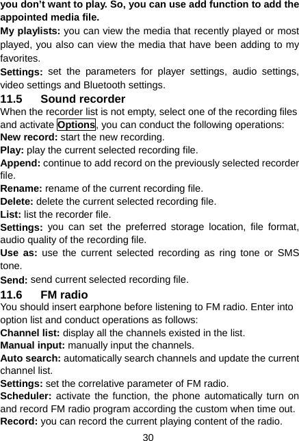  30 you don’t want to play. So, you can use add function to add the appointed media file. My playlists: you can view the media that recently played or most played, you also can view the media that have been adding to my favorites. Settings:  set the parameters for player settings, audio settings, video settings and Bluetooth settings. 11.5 Sound recorder  When the recorder list is not empty, select one of the recording files and activate Options, you can conduct the following operations: New record: start the new recording. Play: play the current selected recording file. Append: continue to add record on the previously selected recorder file. Rename: rename of the current recording file. Delete: delete the current selected recording file. List: list the recorder file. Settings:  you can set the preferred storage location, file format, audio quality of the recording file. Use as: use the current selected recording as ring tone or SMS tone. Send: send current selected recording file. 11.6 FM radio You should insert earphone before listening to FM radio. Enter into option list and conduct operations as follows: Channel list: display all the channels existed in the list. Manual input: manually input the channels. Auto search: automatically search channels and update the current channel list. Settings: set the correlative parameter of FM radio. Scheduler:  activate the function, the phone automatically turn on and record FM radio program according the custom when time out. Record: you can record the current playing content of the radio. 