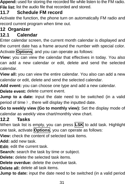  31 Append: used for storing the recorded file while listen to the FM radio. File list: list the audio file that recorded and stored. 11.7  Schedule FM record Activate the function, the phone turn on automatically FM radio and record current program when time out. 12  Organizer 12.1 Calendar Enter calendar screen, the current month calendar is displayed and the current date has a frame around the number with special color. Activate Options, and you can operate as follows: View: you can view the calendar that effectives in today. You also can add a new calendar or edit, delete and send the selected calendar. View all: you can view the entire calendar. You also can add a new calendar or edit, delete and send the selected calendar. Add event: you can choose one type and add a new calendar. Delete event: delete current event. Jump to a date: input the date need to be switched (in a valid period of time）, there will display the inputted date. Go to weekly view (Go to monthly view): Set the display mode of calendar as weekly view chart/monthly view chart. 12.2 Tasks When task list is empty, you can press LSK to add task. Highlight one task, activate Options, you can operate as follows: View: check the content of selected task items. Add: add new task. Edit: edit the current task. Search: search the task by time or subject. Delete: delete the selected task items. Delete overdue: delete the overdue task. Delete all: delete all task items. Jump to date: input the date need to be switched (in a valid period 