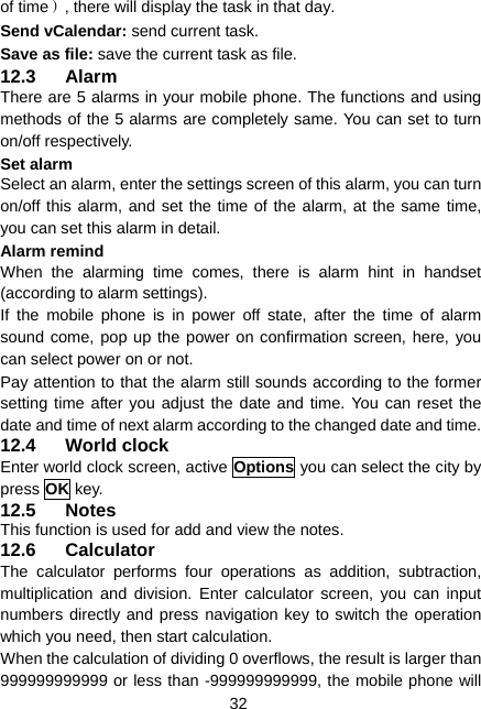  32 of time）, there will display the task in that day. Send vCalendar: send current task. Save as file: save the current task as file. 12.3 Alarm There are 5 alarms in your mobile phone. The functions and using methods of the 5 alarms are completely same. You can set to turn on/off respectively. Set alarm Select an alarm, enter the settings screen of this alarm, you can turn on/off this alarm, and set the time of the alarm, at the same time, you can set this alarm in detail. Alarm remind When the alarming time comes, there is alarm hint in handset (according to alarm settings). If the mobile phone is in power off state, after the time of alarm sound come, pop up the power on confirmation screen, here, you can select power on or not. Pay attention to that the alarm still sounds according to the former setting time after you adjust the date and time. You can reset the date and time of next alarm according to the changed date and time. 12.4 World clock Enter world clock screen, active Options you can select the city by press OK key. 12.5 Notes This function is used for add and view the notes. 12.6 Calculator The calculator performs four operations as addition, subtraction, multiplication and division. Enter calculator screen, you can input numbers directly and press navigation key to switch the operation which you need, then start calculation.   When the calculation of dividing 0 overflows, the result is larger than 999999999999 or less than -999999999999, the mobile phone will 